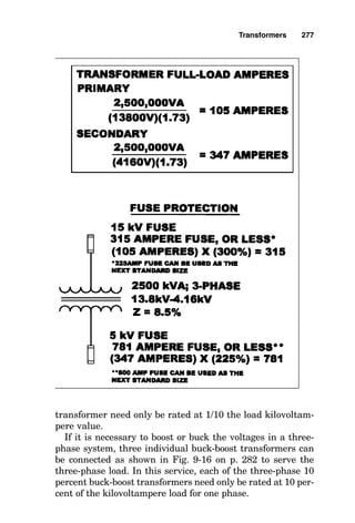 of all the devices ratings must not exceed the allowed value
of a single overcurrent device. If both circuit breakers and
fuses are used as the overcurrent device, the total of the
device ratings must not exceed that allowed for fuses.
Note that these rules are only for the protection of the
transformer and do not apply to protection of the conductors
to or from the transformer. For protection of the transformer
feeder conductors, compliance with the rules for conductor
protection found in Article 240 of the National Electrical
Code is required.
For transformers having at least one coil
operating at over 600 V
Transformers that have at least one coil operating at over
600 V must have overcurrent protection on both their pri-
mary and secondary. The rating of each overcurrent device
is provided in Table 450-3(a) of the National Electrical Code,
and for the reader’s convenience, it is replicated in Fig. 9-10.
The general rule is that when the required overcurrent
device rating does not correspond to a standard rating, use
of the next-higher standard rating is permitted. The sec-
ondary overcurrent device can be one to six overcurrent
devices, but the sum of their ratings must not exceed the
value shown in the table. Other specific cases are mentioned
in the code where these rating rules are relaxed somewhat,
but these are left to the reader to explore in the code. A sam-
ple calculation showing the application of these rules is
shown in Fig. 9-11.
For transformers operating at below 600 V
When all coil voltages are below 600 V, the basic rule in
transformer overcurrent protection is for the overcurrent
protective device on the primary of the transformer to be rat-
ed at 125 percent of the rated full-load primary transformer
current. There are three minor exceptions to this rule, and
all four rules are shown in Table 450-3(b) of the National
Electrical Code, replicated in Fig. 9-12 on p. 278. A sample
calculation using this table is shown in Fig. 9-13 on p. 279.
Transformers 273
 