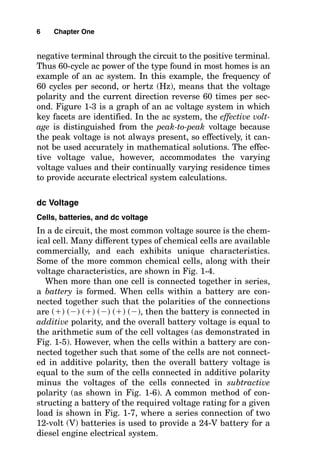 negative terminal through the circuit to the positive terminal.
Thus 60-cycle ac power of the type found in most homes is an
example of an ac system. In this example, the frequency of
60 cycles per second, or hertz (Hz), means that the voltage
polarity and the current direction reverse 60 times per sec-
ond. Figure 1-3 is a graph of an ac voltage system in which
key facets are identified. In the ac system, the effective volt-
age is distinguished from the peak-to-peak voltage because
the peak voltage is not always present, so effectively, it can-
not be used accurately in mathematical solutions. The effec-
tive voltage value, however, accommodates the varying
voltage values and their continually varying residence times
to provide accurate electrical system calculations.
dc Voltage
Cells, batteries, and dc voltage
In a dc circuit, the most common voltage source is the chem-
ical cell. Many different types of chemical cells are available
commercially, and each exhibits unique characteristics.
Some of the more common chemical cells, along with their
voltage characteristics, are shown in Fig. 1-4.
When more than one cell is connected together in series,
a battery is formed. When cells within a battery are con-
nected together such that the polarities of the connections
are () () () () () (), then the battery is connected in
additive polarity, and the overall battery voltage is equal to
the arithmetic sum of the cell voltages (as demonstrated in
Fig. 1-5). However, when the cells within a battery are con-
nected together such that some of the cells are not connect-
ed in additive polarity, then the overall battery voltage is
equal to the sum of the cells connected in additive polarity
minus the voltages of the cells connected in subtractive
polarity (as shown in Fig. 1-6). A common method of con-
structing a battery of the required voltage rating for a given
load is shown in Fig. 1-7, where a series connection of two
12-volt (V) batteries is used to provide a 24-V battery for a
diesel engine electrical system.
6 Chapter One
 