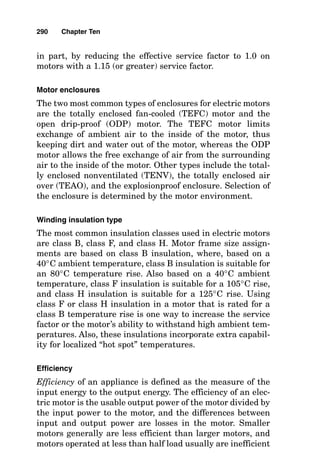 flux, inducing current flow (and its own magnetic field)
within the rotor. The magnetic field of the stator and the
magnetic field of the rotor interact, causing rotation of the
rotor and motor shaft. This action causes several motor
characteristics, such as rotating speed (given in revolutions
per minute), motor torque, motor horsepower, motor start-
ing current, motor running current, and motor efficiency.
Selecting Motor Characteristics
Motor voltage
The power supply to motors can be either single-phase or
three-phase, where single-phase is normally applied to
motors having nameplate ratings of less than 1 horsepower
(hp) and three-phase for larger motors.
Single-phase power is always 120 volts (V), and it is gen-
erally used to supply motors no larger than 1
3 hp. Three-
phase voltage sources of 208, 240, 480, and 600 V are,
respectively, normally applied to motors having nameplate
ratings of 200, 230, 460, and 575 V to offset voltage drop in
the line. This is especially important where torque is of con-
cern because torque is a function of the square of the voltage
(decreasing the applied voltage to 90 percent decreases
torque to 81 percent).
Motor speed
The speed of a motor is determined mainly by the frequen-
cy of the source voltage and the number of poles built into
the structure of the winding. With a 60-hertz (Hz) power
supply, the possible synchronous speeds are 3600, 1800,
1200, and 900 revolutions per minutes (rpm), and slower.
Induction motors develop their torque by operating at a
speed that is slightly less than synchronous speed.
Therefore, full-load speeds for induction motors are, respec-
tively, approximately 3500, 1750, 1160, and 875 rpm. Motors
whose coils can be connected as two-pole, four-pole, or six-
pole coils, for example, can have their speeds changed mere-
ly by switching pole wiring connections.
286 Chapter Ten
 