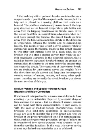 mal-magnetic-trip breaker curve and the curve of the time-
delay fuse are very similar to each other because the ther-
mal-magnetic-trip breaker curve is designed to mimic the
curve of the time-delay fuse.
Fuses
A fuse heats internally due to I2
R heating, and after enough
heat builds up, the thermal element in the fuse simply
melts, opening the circuit. A time-delay dual-element fuse
simply contains additional thermal mass that requires addi-
tional I2
R heating over time before reaching the melting
temperature of the fuse element.
Although special fuses and circuit breakers are available
in every ampere rating for special applications, their stan-
dard ampere ratings are 15, 20, 25, 30, 35, 40, 45, 50, 60, 70,
80, 90, 100, 110, 125, 150, 175, 200, 225, 250, 300, 350, 400,
450, 500, 600, 700, 800, 1000, 1200, 1600, 2000, 2500, 3000,
4000, 5000, and 6000 A. Additionally, the standard ampere
rating for fuses includes 1, 3, 6, 10, and 601 A.
Short-time fuse operation
When a short circuit occurs in a phase conductor and a large
value of current flows, the short-circuit current must flow
through the fuse because the fuse is in series with the phase
conductor. Inside of the fuse are (1) a conductor of copper or
silver having a small cross-sectional area and therefore a
high resistance compared with the resistance of the other
circuit elements and (2) a spring that is continuously trying
to pull apart the parts of the small cross-sectional conductor.
Due to the electrical property that heat is equal to the
square of the current multiplied by the resistance, the high
fault current creates very high temperatures in the fuse ele-
ment in a very short time (for large fault currents, less than
1
4 cycle). As the fuse element melts, the spring pulls it apart,
causing an arc and interrupting the circuit current.
Where low values of fault (less than 10 kA) are available
to flow into a fault, the plain atmosphere in simple unfilled
Overcurrent Devices 321
 