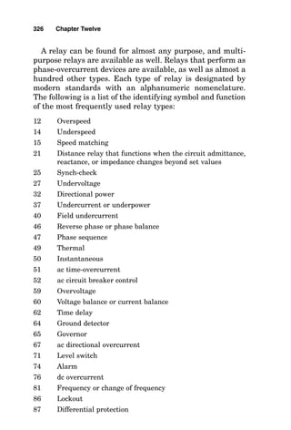 fuses is sufficient to extinguish the arc within the fuse bar-
rel. However, where large amounts of fault current are
available, fuses are filled with silica sand or a similar mate-
rial that melts in the established arc, flowing into the arc
and extinguishing it. After this type of current-limiting fuse
“blows,” microscopic bits of fuse element conductor are
mixed with sand particles throughout the fuse barrel. A
check of the continuity of this type of fuse after it has blown
will reveal that it conducts current through an ohmmeter;
however, when placed into a circuit where actual load cur-
rent can be drawn, the resistance of the fuse is shown to be
an open circuit.
A current-limiting fuse exhibits the ability to actually lim-
it the available fault current downstream of the fuse as long
as the available fault current upstream of the fuse is great
enough. Current-limiting fuses cannot reduce fault current
while they are interrupting current in the lower ranges of
their current-limiting capability.
Current-limiting fuse characteristic curves are available
from fuse manufacturers showing how much current each
type and rating of fuse will let through compared with the
amount of fault current available to flow immediately
upstream of the fuse. Each fuse requires its own curve.
Long-time fuse operation
Keeping in mind that temperature is a function of heat flow
or lack of heat flow, while heat energy is being released, a
fuse that is conducting a small (10 to 25 percent) overload
current through its high-resistance fuse element gains I2R
heat. Some of this heat continually flows away from the fuse
element into the surroundings, but not all the heat flows
away. Over time, this heat builds up until the fusible ele-
ment melts and is pulled apart by the spring in the fuse.
When the element is pulled apart, an arc occurs in much the
same way as the arc occurs during a short circuit.
Fuse characteristic curves are available from fuse manu-
facturers showing how long each fuse can carry each value
of current before melting. As with current-limiting fuses,
each fuse requires its own curve.
322 Chapter Twelve
 