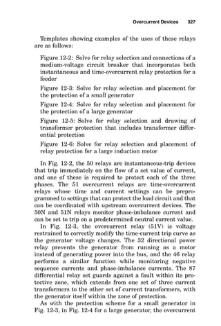 Dual-element (time-delay) fuse operation
During fuse construction, placing a thermal mass, or heat
sink, on the fuse element keeps the fuse element cooler for
a few moments while the I2R heat generated within the fuse
during overload conditions flows to the thermal mass. This
effectively delays the melting of the fuse element during
overload time. However, the thermal mass does not affect
fuse quick-blow operation during short-circuit time, nor
does it affect the current-limiting capability of the fuse.
Circuit Breakers
The National Electrical Code defines a circuit breaker to be “a
device designed to open and close a circuit automatically on
a predetermined overcurrent without damage to itself when
properly applied within its rating.” Besides the current mag-
nitude parameter, circuit breakers also operate within the
time domain. Some circuit breakers trip to open the circuit
instantly on reaching a predetermined setting, whereas oth-
ers require overcurrent to flow for a certain time duration
before tripping. In addition, a given circuit breaker is, by code
definition, supposed to open a circuit while interrupting the
current for which it is rated and to do so “without damage to
itself.” In actuality, circuit breakers that interrupt their rat-
ed current must be overhauled before being put back into ser-
vice. This is due mainly to the pitted main contacts that
result from the heat associated with interrupting a large cur-
rent arc. That is, the apparent code definition of damage is
not what many people normally would consider to be damage,
and instead, the code definition of damage has to do with
pieces of the breaker flying apart in an explosion or dismem-
berment of the mechanical links of the trip assembly. It is
with this in mind that many engineers overspecify the cur-
rent-interrupting duty of circuit breakers to minimize break-
er maintenance and overhaul expense, but the expense of
overspecification is considerable as well. In general, for low-
voltage breakers, increasing the circuit breaker to the next
standard fault duty increases the cost of the circuit breaker
by approximately 25 percent.
Overcurrent Devices 323
 