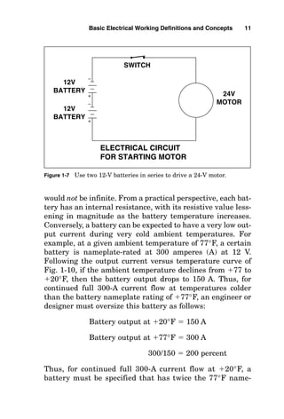 would not be infinite. From a practical perspective, each bat-
tery has an internal resistance, with its resistive value less-
ening in magnitude as the battery temperature increases.
Conversely, a battery can be expected to have a very low out-
put current during very cold ambient temperatures. For
example, at a given ambient temperature of 77°F, a certain
battery is nameplate-rated at 300 amperes (A) at 12 V.
Following the output current versus temperature curve of
Fig. 1-10, if the ambient temperature declines from 77 to
20°F, then the battery output drops to 150 A. Thus, for
continued full 300-A current flow at temperatures colder
than the battery nameplate rating of 77°F, an engineer or
designer must oversize this battery as follows:
Battery output at 20°F  150 A
Battery output at 77°F  300 A
300/150  200 percent
Thus, for continued full 300-A current flow at 20°F, a
battery must be specified that has twice the 77°F name-
Basic Electrical Working Definitions and Concepts 11
12V
BATTERY
12V
BATTERY
SWITCH
24V
MOTOR
ELECTRICAL CIRCUIT
FOR STARTING MOTOR
Figure 1-7 Use two 12-V batteries in series to drive a 24-V motor.
 
