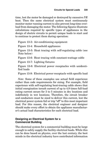 Circuits for
Special Loads
Designing Circuits for Various Electrical
Loads
The normal procedure used to determine circuit sizes and
characteristics for typical loads is to determine the wiring
method and conductor and insulation types to be used from
the installation-site environmental data, solve for the cur-
rent that will be drawn by the load, select the conductor
size, and then determine the raceway size. After all this is
completed, a calculation of the voltage drop in the system is
normally done to determine that sufficient operating volt-
age is available at the terminals of the load for it to operate
satisfactorily. A solution using this methodology is shown in
Fig. 13-1. When the load can operate for 3 hours or longer,
it is considered to be a continuous-duty load, and the circuit
must be designed for continuous operation. Figure 13-2 is
the solution method used for designing the electrical circuit
to a continuous load.
There are many types of electrical loads that exhibit special
operational characteristics, such as large inrush currents on
initial energization. The electrical system must be designed to
Chapter
13
335
v
Copyright 2001 by The McGraw-Hill Companies, Inc. Click here for Terms of Use.
 