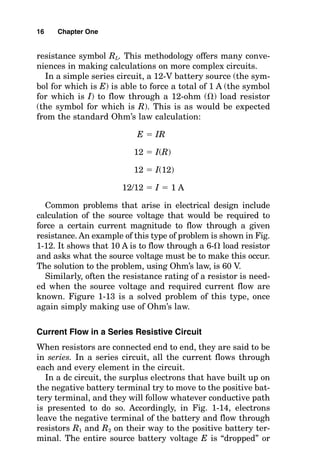 resistance symbol RL. This methodology offers many conve-
niences in making calculations on more complex circuits.
In a simple series circuit, a 12-V battery source (the sym-
bol for which is E) is able to force a total of 1 A (the symbol
for which is I) to flow through a 12-ohm () load resistor
(the symbol for which is R). This is as would be expected
from the standard Ohm’s law calculation:
E  IR
12  I(R)
12  I(12)
12/12  I  1 A
Common problems that arise in electrical design include
calculation of the source voltage that would be required to
force a certain current magnitude to flow through a given
resistance. An example of this type of problem is shown in Fig.
1-12. It shows that 10 A is to flow through a 6- load resistor
and asks what the source voltage must be to make this occur.
The solution to the problem, using Ohm’s law, is 60 V.
Similarly, often the resistance rating of a resistor is need-
ed when the source voltage and required current flow are
known. Figure 1-13 is a solved problem of this type, once
again simply making use of Ohm’s law.
Current Flow in a Series Resistive Circuit
When resistors are connected end to end, they are said to be
in series. In a series circuit, all the current flows through
each and every element in the circuit.
In a dc circuit, the surplus electrons that have built up on
the negative battery terminal try to move to the positive bat-
tery terminal, and they will follow whatever conductive path
is presented to do so. Accordingly, in Fig. 1-14, electrons
leave the negative terminal of the battery and flow through
resistors R1 and R2 on their way to the positive battery ter-
minal. The entire source battery voltage E is “dropped” or
16 Chapter One
 