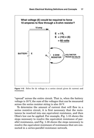 “spread” across the entire circuit. That is, when the battery
voltage is 10 V, the sum of the voltages that can be measured
across the series resistor string is also 10 V.
To determine the amount of current that will flow in a
series resistive circuit, it is first necessary that the resis-
tances be resolved into one equivalent resistance, and then
Ohm’s law can be applied. For example, Fig. 1-15 shows the
steps necessary to resolve the equivalent resistance of par-
allel resistances, and Fig. 1-16 shows the steps necessary to
resolve the equivalent resistance of resistances that are con-
nected in a series-parallel resistance network.
Basic Electrical Working Definitions and Concepts 17
RL
What voltage (E) would be required to force
10 amperes to flow through a 6-ohm resistor?
V
BATTERY E
E = I RL
E = (10) x (6)
= 60 volts
10 amp
6 OHM
RESISTOR
VOLTMETER
READS 60 VOLTS
+
–
Figure 1-12 Solve for dc voltage in a series circuit given dc current and
resistance.
 