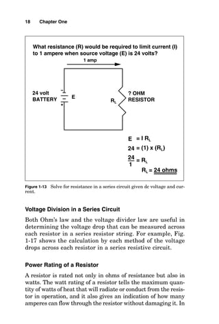 Voltage Division in a Series Circuit
Both Ohm’s law and the voltage divider law are useful in
determining the voltage drop that can be measured across
each resistor in a series resistor string. For example, Fig.
1-17 shows the calculation by each method of the voltage
drops across each resistor in a series resistive circuit.
Power Rating of a Resistor
A resistor is rated not only in ohms of resistance but also in
watts. The watt rating of a resistor tells the maximum quan-
tity of watts of heat that will radiate or conduct from the resis-
tor in operation, and it also gives an indication of how many
amperes can flow through the resistor without damaging it. In
18 Chapter One
1 amp
? OHM
RESISTOR
RL
What resistance (R) would be required to limit current (I)
to 1 ampere when source voltage (E) is 24 volts?
E
E = I RL
= (1) x (RL)
24
24 volt
BATTERY
= RL
24
1
RL = 24 ohms
Figure 1-13 Solve for resistance in a series circuit given dc voltage and cur-
rent.
 