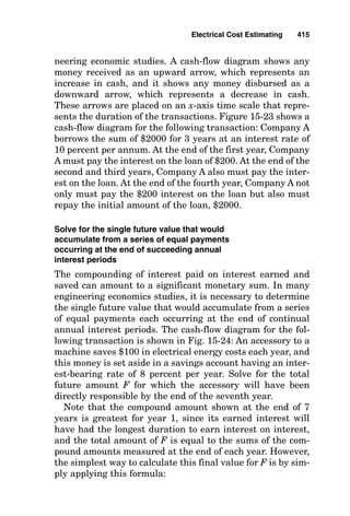 be included either by the general contractor or by the
electrical contractor.
16. The cost of “as built” drawings must be determined and
included as an expense sheet item.
17. The cost of testing and relay setting must be determined
and included as an expense sheet item.
18. The cost of purchasing or renting job-site trailers and
offices must be determined and included within the esti-
mate, along with the determination of where they can
be located.
19. The cost of ladders and small tools must be determined
and included within the estimate. Normally, these are
estimated to be 3 percent of labor cost.
20. The cost of the electrical project manager and project
supervision must be forecast and entered into the esti-
mate sheet as a job cost.
21. The cost of parking for the workers must be determined
and included within the estimate.
After all these project expense values have been deter-
mined, they must be added to the cost of material and
installation labor to determine the final job cost. The final
selling price is then determined by adding an “overhead and
profit markup” to the final job cost.
Engineering Economics Calculations
Considering the Time Value of Money
Once the cost of a piece of equipment or installation has
been determined in terms of today’s dollars, it is often of val-
ue to determine its cost over its entire life span, or some-
times it is necessary to compare the costs of one item or
system to the costs of another both in terms of today’s dol-
lars and in terms of long-term operating and maintenance
costs, including interest on the money. The remainder of this
chapter provides information needed to make these cost
comparisons that include the time value of money.
Electrical Cost Estimating 411
 