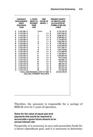 neering economic studies. A cash-flow diagram shows any
money received as an upward arrow, which represents an
increase in cash, and it shows any money disbursed as a
downward arrow, which represents a decrease in cash.
These arrows are placed on an x-axis time scale that repre-
sents the duration of the transactions. Figure 15-23 shows a
cash-flow diagram for the following transaction: Company A
borrows the sum of $2000 for 3 years at an interest rate of
10 percent per annum. At the end of the first year, Company
A must pay the interest on the loan of $200. At the end of the
second and third years, Company A also must pay the inter-
est on the loan. At the end of the fourth year, Company A not
only must pay the $200 interest on the loan but also must
repay the initial amount of the loan, $2000.
Solve for the single future value that would
accumulate from a series of equal payments
occurring at the end of succeeding annual
interest periods
The compounding of interest paid on interest earned and
saved can amount to a significant monetary sum. In many
engineering economics studies, it is necessary to determine
the single future value that would accumulate from a series
of equal payments each occurring at the end of continual
annual interest periods. The cash-flow diagram for the fol-
lowing transaction is shown in Fig. 15-24: An accessory to a
machine saves $100 in electrical energy costs each year, and
this money is set aside in a savings account having an inter-
est-bearing rate of 8 percent per year. Solve for the total
future amount F for which the accessory will have been
directly responsible by the end of the seventh year.
Note that the compound amount shown at the end of 7
years is greatest for year 1, since its earned interest will
have had the longest duration to earn interest on interest,
and the total amount of F is equal to the sums of the com-
pound amounts measured at the end of each year. However,
the simplest way to calculate this final value for F is by sim-
ply applying this formula:
Electrical Cost Estimating 415
 