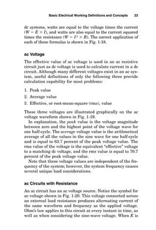 dc systems, watts are equal to the voltage times the current
(W  E  I), and watts are also equal to the current squared
times the resistance (W  I2
 R). The correct application of
each of these formulas is shown in Fig. 1-18.
ac Voltage
The effective value of ac voltage is used in an ac resistive
circuit just as dc voltage is used to calculate current in a dc
circuit. Although many different voltages exist in an ac sys-
tem, useful definitions of only the following three provide
calculation capability for most problems:
1. Peak value
2. Average value
3. Effective, or root-mean-square (rms), value
These three voltages are illustrated graphically on the ac
voltage waveform shown in Fig. 1-19.
In explanation, the peak value is the voltage magnitude
between zero and the highest point of the voltage wave for
one half-cycle. The average voltage value is the arithmetical
average of all the values in the sine wave for one half-cycle
and is equal to 63.7 percent of the peak voltage value. The
rms value of the voltage is the equivalent “effective” voltage
to a matching dc voltage, and the rms value is equal to 70.7
percent of the peak voltage value.
Note that these voltage values are independent of the fre-
quency of the system; however, the system frequency causes
several unique load considerations.
ac Circuits with Resistance
An ac circuit has an ac voltage source. Notice the symbol for
ac voltage shown in Fig. 1-20. This voltage connected across
an external load resistance produces alternating current of
the same waveform and frequency as the applied voltage.
Ohm’s law applies to this circuit at every instant in time, as
well as when considering the sine-wave voltage. When E is
Basic Electrical Working Definitions and Concepts 23
 