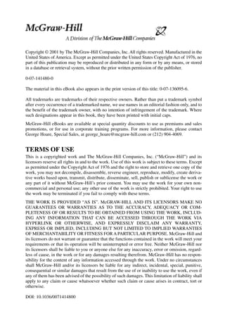 Copyright © 2001 by The McGraw-Hill Companies, Inc. All rights reserved. Manufactured in the
United States of America. Except as permitted under the United States Copyright Act of 1976, no
part of this publication may be reproduced or distributed in any form or by any means, or stored
in a database or retrieval system, without the prior written permission of the publisher.
0-07-141480-0
The material in this eBook also appears in the print version of this title: 0-07-136095-6.
All trademarks are trademarks of their respective owners. Rather than put a trademark symbol
after every occurrence of a trademarked name, we use names in an editorial fashion only, and to
the benefit of the trademark owner, with no intention of infringement of the trademark. Where
such designations appear in this book, they have been printed with initial caps.
McGraw-Hill eBooks are available at special quantity discounts to use as premiums and sales
promotions, or for use in corporate training programs. For more information, please contact
George Hoare, Special Sales, at george_hoare@mcgraw-hill.com or (212) 904-4069.
TERMS OF USE
This is a copyrighted work and The McGraw-Hill Companies, Inc. (“McGraw-Hill”) and its
licensors reserve all rights in and to the work. Use of this work is subject to these terms. Except
as permitted under the Copyright Act of 1976 and the right to store and retrieve one copy of the
work, you may not decompile, disassemble, reverse engineer, reproduce, modify, create deriva-
tive works based upon, transmit, distribute, disseminate, sell, publish or sublicense the work or
any part of it without McGraw-Hill’s prior consent. You may use the work for your own non-
commercial and personal use; any other use of the work is strictly prohibited. Your right to use
the work may be terminated if you fail to comply with these terms.
THE WORK IS PROVIDED “AS IS”. McGRAW-HILL AND ITS LICENSORS MAKE NO
GUARANTEES OR WARRANTIES AS TO THE ACCURACY, ADEQUACY OR COM-
PLETENESS OF OR RESULTS TO BE OBTAINED FROM USING THE WORK, INCLUD-
ING ANY INFORMATION THAT CAN BE ACCESSED THROUGH THE WORK VIA
HYPERLINK OR OTHERWISE, AND EXPRESSLY DISCLAIM ANY WARRANTY,
EXPRESS OR IMPLIED, INCLUDING BUT NOT LIMITED TO IMPLIED WARRANTIES
OF MERCHANTABILITY OR FITNESS FOR A PARTICULAR PURPOSE. McGraw-Hill and
its licensors do not warrant or guarantee that the functions contained in the work will meet your
requirements or that its operation will be uninterrupted or error free. Neither McGraw-Hill nor
its licensors shall be liable to you or anyone else for any inaccuracy, error or omission, regard-
less of cause, in the work or for any damages resulting therefrom. McGraw-Hill has no respon-
sibility for the content of any information accessed through the work. Under no circumstances
shall McGraw-Hill and/or its licensors be liable for any indirect, incidental, special, punitive,
consequential or similar damages that result from the use of or inability to use the work, even if
any of them has been advised of the possibility of such damages. This limitation of liability shall
apply to any claim or cause whatsoever whether such claim or cause arises in contract, tort or
otherwise.
DOI: 10.1036/0071414800
 