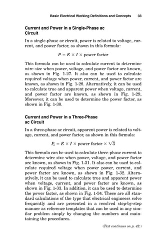Current and Power in a Single-Phase ac
Circuit
In a single-phase ac circuit, power is related to voltage, cur-
rent, and power factor, as shown in this formula:
P  E  I  power factor
This formula can be used to calculate current to determine
wire size when power, voltage, and power factor are known,
as shown in Fig. 1-27. It also can be used to calculate
required voltage when power, current, and power factor are
known, as shown in Fig. 1-28. Alternatively, it can be used
to calculate true and apparent power when voltage, current,
and power factor are known, as shown in Fig. 1-29,
Moreover, it can be used to determine the power factor, as
shown in Fig. 1-30.
Current and Power in a Three-Phase
ac Circuit
In a three-phase ac circuit, apparent power is related to volt-
age, current, and power factor, as shown in this formula:
P
a  E  I  power factor  兹3
苶
This formula can be used to calculate three-phase current to
determine wire size when power, voltage, and power factor
are known, as shown in Fig. 1-31. It also can be used to cal-
culate required voltage when power power, current, and
power factor are known, as shown in Fig. 1-32. Altern-
atively, it can be used to calculate true and apparent power
when voltage, current, and power factor are known, as
shown in Fig. 1-33. In addition, it can be used to determine
the power factor, as shown in Fig. 1-34. These are all stan-
dard calculations of the type that electrical engineers solve
frequently and are presented in a resolved step-by-step
manner as reference templates that can be used in any sim-
ilar problem simply by changing the numbers and main-
taining the procedures.
Basic Electrical Working Definitions and Concepts 33
(Text continues on p. 42.)
 
