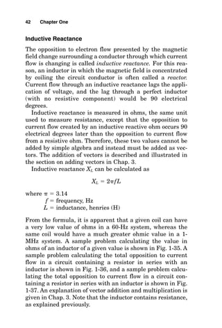 Inductive Reactance
The opposition to electron flow presented by the magnetic
field change surrounding a conductor through which current
flow is changing is called inductive reactance. For this rea-
son, an inductor in which the magnetic field is concentrated
by coiling the circuit conductor is often called a reactor.
Current flow through an inductive reactance lags the appli-
cation of voltage, and the lag through a perfect inductor
(with no resistive component) would be 90 electrical
degrees.
Inductive reactance is measured in ohms, the same unit
used to measure resistance, except that the opposition to
current flow created by an inductive reactive ohm occurs 90
electrical degrees later than the opposition to current flow
from a resistive ohm. Therefore, these two values cannot be
added by simple algebra and instead must be added as vec-
tors. The addition of vectors is described and illustrated in
the section on adding vectors in Chap. 3.
Inductive reactance XL can be calculated as
XL  2fL
where   3.14
f  frequency, Hz
L  inductance, henries (H)
From the formula, it is apparent that a given coil can have
a very low value of ohms in a 60-Hz system, whereas the
same coil would have a much greater ohmic value in a 1-
MHz system. A sample problem calculating the value in
ohms of an inductor of a given value is shown in Fig. 1-35. A
sample problem calculating the total opposition to current
flow in a circuit containing a resistor in series with an
inductor is shown in Fig. 1-36, and a sample problem calcu-
lating the total opposition to current flow in a circuit con-
taining a resistor in series with an inductor is shown in Fig.
1-37. An explanation of vector addition and multiplication is
given in Chap. 3. Note that the inductor contains resistance,
as explained previously.
42 Chapter One
 