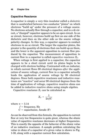 Capacitive Reactance
A capacitor is simply a very thin insulator called a dielectric
that is sandwiched between two conductor “plates” on which
electrons “build up” under the pressure of a voltage source.
No electrons actually flow through a capacitor, and in a dc cir-
cuit, a “charged” capacitor appears to be an open circuit. In an
ac circuit, however, electrons build up first on one side of the
dielectric and then on the other side as the source voltage
polarity changes. In this way, a capacitor appears to conduct
electrons in an ac circuit. The larger the capacitor plates, the
greater is the quantity of electrons that can build up on them,
and the lower is the apparent opposition to current flow pro-
duced by the capacitor. The measurement of opposition to
current flow in a capacitor is called capacitive reactance XC.
When voltage is first applied to a capacitor, the capacitor
appears to be a short circuit until its plates begin to be
charged with electron buildup. Contrasted with an inductor,
in which current flows 90 electrical degrees after the appli-
cation of source voltage, current flow in a capacitor actually
leads the application of source voltage by 90 electrical
degrees. Since both capacitive reactance and inductive reac-
tance are “reactive” and occur 90 electrical degrees from the
time of application of voltage, capacitive reactive ohms can
be added to inductive reactive ohms using simple algebra.
Capacitive reactance XC can be calculated as
XC 
where   3.14
f  frequency, Hz
C  capacitance, farads (F)
As can be observed from this formula, the opposition to current
flow at very low frequencies is quite great, whereas the ohmic
value of capacitive reactance decreases at higher frequencies.
This is exactly the opposite of the behavior of the ohmic value
of an inductive reactance. A sample problem calculating the
value in ohms of a capacitor of a given value is shown in Fig.
1-38, along with a capacitor current flow calculation.
1

2fC
46 Chapter One
 
