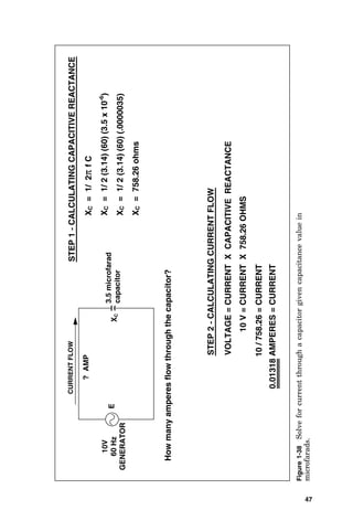 47
10
V
=
CURRENT
X
758.26
OHMS
?
AMP
E
0.01318
AMPERES
=
CURRENT
3.5
microfarad
capacitor
X
C
VOLTAGE
=
CURRENT
X
CAPACITIVE
REACTANCE
STEP
2
-
CALCULATING
CURRENT
FLOW
How
many
amperes
flow
through
the
capacitor?
10V
60
Hz
GENERATOR
X
C
=
1/
2
π
f
C
X
C
=
1/
2
(3.14)
(60)
(3.5
x
10
-6
)
X
C
=
1/
2
(3.14)
(60)
(.0000035)
X
C
=
758.26
ohms
STEP
1
-
CALCULATING
CAPACITIVE
REACTANCE
10
/
758.26
=
CURRENT
CURRENT
FLOW
Figure
1-38
Solve
for
current
through
a
capacitor
given
capacitance
value
in
microfarads.
 