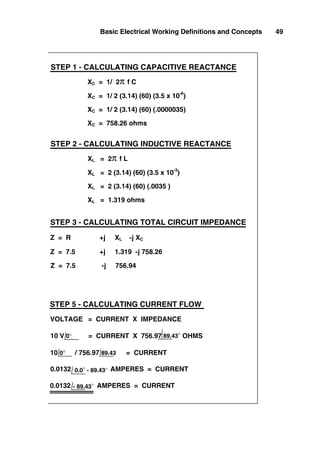 Basic Electrical Working Definitions and Concepts 49
XC = 1/ 2π f C
XC = 1/ 2 (3.14) (60) (3.5 x 10
-6
)
XC = 1/ 2 (3.14) (60) (.0000035)
XC = 758.26 ohms
STEP 1 - CALCULATING CAPACITIVE REACTANCE
STEP 2 - CALCULATING INDUCTIVE REACTANCE
XL = 2 (3.14) (60) (.0035 )
XL = 1.319 ohms
XL = 2 (3.14) (60) (3.5 x 10-3
)
XL = 2π f L
Z = 7.5 +j 1.319 -j 758.26
Z = R +j XL -j XC
STEP 3 - CALCULATING TOTAL CIRCUIT IMPEDANCE
Z = 7.5 -j 756.94
STEP 5 - CALCULATING CURRENT FLOW
0.0132 AMPERES = CURRENT
10 V = CURRENT X 756.97 OHMS
10 0° / 756.97 89.43 = CURRENT
VOLTAGE = CURRENT X IMPEDANCE
0.0132 AMPERES = CURRENT
- 89.43°
0.0° - 89.43°
0° 89.43°
 