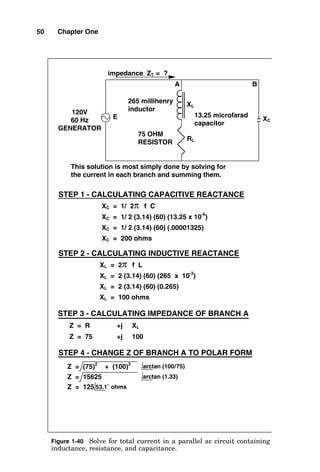 50 Chapter One
XC = 1/ 2π f C
XC = 1/ 2 (3.14) (60) (13.25 x 10
-6
)
XC = 1/ 2 (3.14) (60) (.00001325)
XC = 200 ohms
STEP 1 - CALCULATING CAPACITIVE REACTANCE
STEP 2 - CALCULATING INDUCTIVE REACTANCE
XL = 2 (3.14) (60) (0.265)
XL = 100 ohms
XL = 2 (3.14) (60) (265 x 10
-3
)
XL = 2π f L
Z = 75 +j 100
Z = R +j XL
STEP 3 - CALCULATING IMPEDANCE OF BRANCH A
impedance ZT = ?
120V
60 Hz
GENERATOR
E
RL
75 OHM
RESISTOR
XL
265 millihenry
inductor
13.25 microfarad
capacitor
XC
Z = (75)2
+ (100)2
STEP 4 - CHANGE Z OF BRANCH A TO POLAR FORM
Z = 125 53.1° ohms
Z = 15625 arctan (1.33)
arctan (100/75)
A B
This solution is most simply done by solving for
the current in each branch and summing them.
Figure 1-40 Solve for total current in a parallel ac circuit containing
inductance, resistance, and capacitance.
 