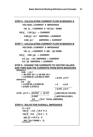 Basic Electrical Working Definitions and Concepts 51
VOLTAGE = CURRENT X IMPEDANCE
0.96 AMPERES = CURRENT
120 = CURRENT X 125 OHMS
120 / 125 = CURRENT
0°
0.0° - 53.1°
53.1°
0° 53.1°
STEP 6 - CALCULATING CURRENT FLOW IN BRANCH A
0.96 AMPERES = CURRENT
- 53.1°
0.6 AMPERES = CURRENT
0.0° - (-90)°
120 / 200 = CURRENT
120 = CURRENT X 200 OHMS
STEP 7 - CALCULATING CURRENT FLOW IN BRANCH B
VOLTAGE = CURRENT X IMPEDANCE
0°
0° -90°
-90°
STEP 8 - CHANGE THE CURRENTS TO VECTOR VALUES,
AND THEN SUM THE CURRENTS FROM BOTH BRANCHES
0.96
= .96 COS -53.1 +j .96 SIN -53.1
= [ (0.96)(0.6) +j (0.96)(-0.7997)
- 53.1°
0.6
= .6 COS 90 +j 0.6SIN 90
= [(.6)(0) +j (0.6)(1)]
90°
= 0.576 -j 0.77
0.6 AMPERES = CURRENT
90°
= 0 +j 0.6
= 0.576 -j 0.17
BRANCH A
BRANCH B
0.576 -j 0.17 = (0.576)2
+ (0.17)2
- ARCTAN (0.17/0.576)
0.3307 - ARCTAN (0.2951)
0.6 -16.4° TOTAL AMPERES
STEP 9 - SOLVE FOR OVERALL IMPEDANCE
E = I X Z
120 = 0.6 X Z
0° -16.4°
120 / 0.6 = Z
0° -16.4°
200 = Z
0°- (-16.4°)
200 OHMS = ZT
16.4°
 