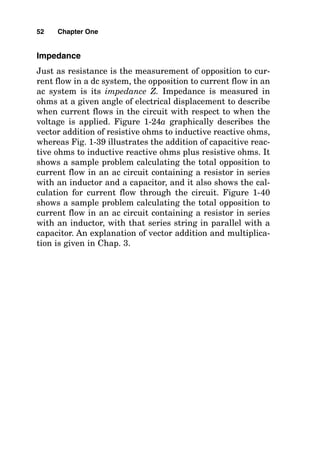 Impedance
Just as resistance is the measurement of opposition to cur-
rent flow in a dc system, the opposition to current flow in an
ac system is its impedance Z. Impedance is measured in
ohms at a given angle of electrical displacement to describe
when current flows in the circuit with respect to when the
voltage is applied. Figure 1-24a graphically describes the
vector addition of resistive ohms to inductive reactive ohms,
whereas Fig. 1-39 illustrates the addition of capacitive reac-
tive ohms to inductive reactive ohms plus resistive ohms. It
shows a sample problem calculating the total opposition to
current flow in an ac circuit containing a resistor in series
with an inductor and a capacitor, and it also shows the cal-
culation for current flow through the circuit. Figure 1-40
shows a sample problem calculating the total opposition to
current flow in an ac circuit containing a resistor in series
with an inductor, with that series string in parallel with a
capacitor. An explanation of vector addition and multiplica-
tion is given in Chap. 3.
52 Chapter One
 