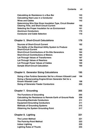 Calculating dc Resistance in a Bus Bar 143
Calculating Heat Loss in a Conductor 143
Wires and Cables 143
Determining Wire Size Given Insulation Type, Circuit Breaker
Clearing Time, and Short Circuit Current 160
Selecting the Proper Insulation for an Environment 161
Aluminum Conductors 170
Conductor and Cable Selection 170
Chapter 5. Short-Circuit Calculations 179
Sources of Short-Circuit Current 182
The Ability of the Electrical Utility System to Produce
Short-Circuit Current 183
Short-Circuit Contributions of On-Site Generators 184
Short-Circuit Contributions of Motors 185
Let-Through Values of Transformers 187
Let-Through Values of Reactors 188
Let-Through Power Values of Cables 189
Sample Short-Circuit Calculation 190
Chapter 6. Generator Sizing Calculations 195
Sizing a Gas-Turbine Generator Set for a Known Kilowatt Load 196
Sizing a Reciprocating Engine-Driven Generator Set for a
Known Kilowatt Load 198
Sizing of Generator Feeder Conductors 200
Chapter 7. Grounding 205
The Functions of Grounding 205
Calculating the Resistance to Remote Earth of Ground Rods 208
Grounding-Electrode Conductors 211
Equipment-Grounding Conductors 211
Methods of Grounding Systems 215
Obtaining the System Grounding Point 217
Chapter 8. Lighting 221
The Lumen Method 221
The Point-by-Point Method 223
Indoor Lighting 229
Lighting Rules of Thumb 245
Contents vii
 