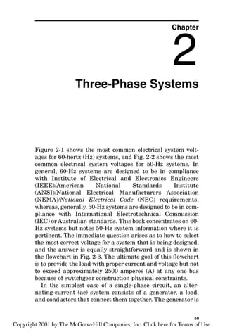 Three-Phase Systems
Figure 2-1 shows the most common electrical system volt-
ages for 60-hertz (Hz) systems, and Fig. 2-2 shows the most
common electrical system voltages for 50-Hz systems. In
general, 60-Hz systems are designed to be in compliance
with Institute of Electrical and Electronics Engineers
(IEEE)/American National Standards Institute
(ANSI)/National Electrical Manufacturers Association
(NEMA)/National Electrical Code (NEC) requirements,
whereas, generally, 50-Hz systems are designed to be in com-
pliance with International Electrotechnical Commission
(IEC) or Australian standards. This book concentrates on 60-
Hz systems but notes 50-Hz system information where it is
pertinent. The immediate question arises as to how to select
the most correct voltage for a system that is being designed,
and the answer is equally straightforward and is shown in
the flowchart in Fig. 2-3. The ultimate goal of this flowchart
is to provide the load with proper current and voltage but not
to exceed approximately 2500 amperes (A) at any one bus
because of switchgear construction physical constraints.
In the simplest case of a single-phase circuit, an alter-
nating-current (ac) system consists of a generator, a load,
and conductors that connect them together. The generator is
Chapter
2
55
v
Copyright 2001 by The McGraw-Hill Companies, Inc. Click here for Terms of Use.
 