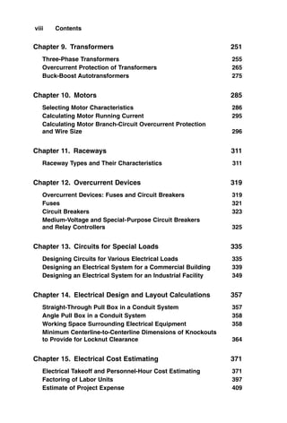 Chapter 9. Transformers 251
Three-Phase Transformers 255
Overcurrent Protection of Transformers 265
Buck-Boost Autotransformers 275
Chapter 10. Motors 285
Selecting Motor Characteristics 286
Calculating Motor Running Current 295
Calculating Motor Branch-Circuit Overcurrent Protection
and Wire Size 296
Chapter 11. Raceways 311
Raceway Types and Their Characteristics 311
Chapter 12. Overcurrent Devices 319
Overcurrent Devices: Fuses and Circuit Breakers 319
Fuses 321
Circuit Breakers 323
Medium-Voltage and Special-Purpose Circuit Breakers
and Relay Controllers 325
Chapter 13. Circuits for Special Loads 335
Designing Circuits for Various Electrical Loads 335
Designing an Electrical System for a Commercial Building 339
Designing an Electrical System for an Industrial Facility 349
Chapter 14. Electrical Design and Layout Calculations 357
Straight-Through Pull Box in a Conduit System 357
Angle Pull Box in a Conduit System 358
Working Space Surrounding Electrical Equipment 358
Minimum Centerline-to-Centerline Dimensions of Knockouts
to Provide for Locknut Clearance 364
Chapter 15. Electrical Cost Estimating 371
Electrical Takeoff and Personnel-Hour Cost Estimating 371
Factoring of Labor Units 397
Estimate of Project Expense 409
viii Contents
 