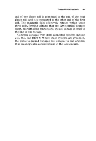 end of one phase coil is connected to the end of the next
phase coil, and it is connected to the other end of the first
coil. The magnetic field effectively rotates within these
three coils, forming voltages that are 120 electrical degrees
apart, but with delta connections, the coil voltage is equal to
the line-to-line voltage.
Common voltages from delta-connected systems include
240, 460, and 2400 V. Where these systems are grounded,
the phase-to-ground voltages are unequal to one another,
thus creating extra considerations in the load circuits.
Three-Phase Systems 67
 