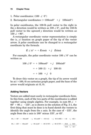 1. Polar coordinates: (100 ∠ 0°)
2. Rectangular coordinates: (100cos0°  j 100sin0°)
In polar coordinates, the 100-lb pull vector to the right in
the x direction would be written as 100 ∠ 0°, and the 150-lb
pull vector to the upward y direction would be written as
150 ∠ 90°.
A rectangular coordinate vector representation is simply
the (x, y) location on graph paper of the tip of the vector
arrow. A polar coordinate can be changed to a rectangular
coordinate by the formula
E ∠ 
°   Ecos
  j Esin

For example, the polar coordinate vector 100 ∠ 0° can be
written as
100 ∠ 0°   100cos0°  j 100sin0°
  100 (1)  j 100 (0)
  100  j 0
To draw this vector on a graph, the tip of its arrow would
be at (100, 0) on cartesian graph paper, and the base of the
arrow would originate at (0, 0).
Adding Vectors
Vectors are added most easily in rectangular coordinate form.
In this form, each of the two parts of the coordinates is added
together using simple algebra. For example, to sum 80 ∠ 
60°  80 ∠ 135°, as is shown in the solution of Fig. 3-1, the
first thing that must be done is to hand sketch the vectors to
identify the angle from the x axis. In the case of 135°, the
angle from the x axis is 180° minus 135°, or 45°.
80 ∠  60°   80cos60°  j 80 sin60°   80 (0.5)  j 80 (0.866)   40  j 69.3
80 ∠ 135°  80cos45° j 80 sin45°  80 (0.707) j 80 (0.707)  56.6 j 56.6
16.6  j 12.7
70 Chapter Three
 
