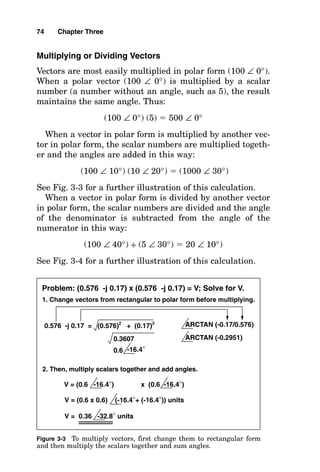 Multiplying or Dividing Vectors
Vectors are most easily multiplied in polar form (100 ∠ 0°).
When a polar vector (100 ∠ 0°) is multiplied by a scalar
number (a number without an angle, such as 5), the result
maintains the same angle. Thus:
(100 ∠ 0°) (5)  500 ∠ 0°
When a vector in polar form is multiplied by another vec-
tor in polar form, the scalar numbers are multiplied togeth-
er and the angles are added in this way:
(100 ∠ 10°) (10 ∠ 20°)  (1000 ∠ 30°)
See Fig. 3-3 for a further illustration of this calculation.
When a vector in polar form is divided by another vector
in polar form, the scalar numbers are divided and the angle
of the denominator is subtracted from the angle of the
numerator in this way:
(100 ∠ 40°) ÷ (5 ∠ 30°)  20 ∠ 10°)
See Fig. 3-4 for a further illustration of this calculation.
74 Chapter Three
0.576 -j 0.17 = (0.576)2
+ (0.17)2
ARCTAN (-0.17/0.576)
ARCTAN (-0.2951)
0.3607
0.6 -16.4°
1. Change vectors from rectangular to polar form before multiplying.
Problem: (0.576 -j 0.17) x (0.576 -j 0.17) = V; Solve for V.
2. Then, multiply scalars together and add angles.
V = (0.6 -16.4°) x (0.6 -16.4°)
V = (0.6 x 0.6) (-16.4°+ (-16.4°)) units
V = 0.36 -32.8° units
Figure 3-3 To multiply vectors, first change them to rectangular form
and then multiply the scalars together and sum angles.
 