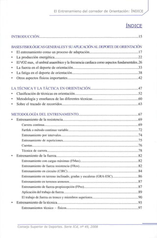 El Entrenamieno del corredor de Orientación: ÍNDICE
ÍNDICE
INTRODUCCIÓN 15
BASESFISIOLÓGICASGENERALESY SUAPLICACIÓNALDEPORTEDEORIENTACIÓN
• El entrenamiento como un proceso de adaptación 17
• La producción energética 22
• ElVO2max, el umbral anaeróbico y lafrecuenciacardiaca como aspectos fundamentales..26
• La fuerza en el deporte de orientación 33
• La fatiga en el deporte de orientación 38
• Otros aspectos físicos importantes 42
LA TÉCNICA Y LA TÁCTICA EN ORIENTACIÓN 47
• Clasificación de técnicas en orientación 52
• Metodología y enseñanza de las diferentes técnicas 60
• Sobre el trazado de recorridos 63
METODOLOGÍA DEL ENTRENAMIENTO 67
• Entrenamiento de la resistencia 69
Carrera continua 69
Fartlek o método continuo variable 72
Entrenamiento por intervalos 74
Entrenamiento de repeticiones 75
Cuestas 76
Técnica de carrera 78
• Entrenamiento de la fuerza 82
Entrenamiento con cargas máximas (FMax) 82
Entrenamiento de fuerza resistencia (FRes) 82
Entrenamiento en circuito (CIRC) 84
Entrenamiento en terreno inclinado, gradas y escaleras (GRA-ESC) 86
Entrenamiento en terrenos arenosos 87
Entrenamiento de fiierza-propiocepción (FPro) 87
Aplicación del trabajo de fuerza 89
El trabajo de fuerza en tronco y miembros superiores 90
• Entrenamiento de la técnica 93
Entrenamientos técnico - físicos 97
Consejo Superior de Deportes. Serie ICd, n° 49, 2008
 