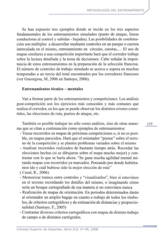 METODOLOGÍA DEL ENTRENAMIENTO
Se han expuesto tres ejemplos donde se incide en los tres aspectos
fundamentales de los entrenamientos simulados (punto de ataque, líneas
conductoras al control y subidas - bajadas). Las posibilidades de combina-
ción son múltiples a desarrollar mediante controles en un parque o carrera
intercalada en el mismo, entrenamiento en circuito, cuestas,... El uso de
mapas similares a una competición importante hará que el corredor trabaje
sobre la lectura detallada y la toma de decisiones. Cabe señalar la impor-
tancia de estos entrenamientos en la preparación de la selección francesa.
El número de controles de trabajo simulado se acerca o supera en muchas
temporadas a un tercio del total encontrados por los corredores franceses
(ver Gueorgiou, M, 2006 en Santoyo, 2006).
Entrenamientos técnico - mentales
Van a formar parte de los entrenamientos y competiciones. Los análisis
post-competición son los ejercicios más conocidos y más comunes que
realiza el corredor, en los que se puede observar los distintos errores come-
tidos, las elecciones de ruta, puntos de ataque, etc.
También es posible trabajar no sólo como análisis, sino de otras mane- 129
ras que se citan a continuación como ejemplos de entrenamientos:
- Trazar recorridos en mapas de próximas competiciones o, si no es posi-
ble, en mapas parecidos. Hará que el orientador "piense" sobre el terre-
no de la competición y se plantee problemas variados sobre el mismo
- Analizar recorridos realizados de bastante tiempo atrás. Recordar las
elecciones hechas (si se dibujaron sobre el mapa mucho mejor) y con-
trastar con lo que se haría ahora. "Se gana mucha agilidad mental mi-
rando mapas con recorridos ya marcados. Pensando por donde hubiéra-
mos ido y cuál hubiese sido la mejor elección de ruta"
(Casal, R., 2006)
- Memorizar tramos entre controles y "visualizarlos", bien si estuvimos
en el terreno recordando los detalles del mismo, o imaginando cómo
sería un bosque cartografiado de esa manera si no estuvimos nunca
- Realización de mapas de orientación. En periodos determinados darán
al orientador un amplio bagaje en cuanto a trabajo de todos los símbo-
los, de criterios cartográficos y de estimación de distancias y proporcio-
nalidad (Santoyo, K, 2005)
- Contrastar diversos criterios cartográficos con mapas de distinto trabajo
de campo o de distintos cartógrafos.
Consejo Superior de Deportes. Serie ICd, n° 49, 2008
 