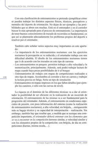 METODOLOGÍA DEL ENTRENAMIENTO
Con esta clasificación de entrenamientos se pretende ejemplificar cómo
se pueden trabajar los distintos aspectos físicos, técnicos, perceptivos y
mentales del deporte de orientación. No dejan de ser ejemplos y las posi-
bilidades que se abren son muchas. Está en el entrenador y en el corredor
buscar lo más apropiado para el proceso de entrenamiento. La importancia
de tener buenos conocimientos de trazado de recorridos es fundamental, ya
que así se plantearán adecuadamente los problemas propios del deporte a
resolver por el orientador.
También cabe señalar varios aspectos muy importantes en este aparta-
do:
- La importancia de los entrenamientos nocturnos: con los ejercicios
nocturnos la percepción se ve reducida y el orientador trabaja con una
dificultad añadida. El diseño de los entrenamientos nocturnos tienen
que ir de acuerdo con los trazados en este tipo de carreras
- Los entrenamientos en parques: permiten trabajar a alta velocidad y la
memorización, principalmente. Además, será podrá trabajar lectura de
mapa cuando haya pocas posibilidades de ir al bosque
- Entrenamientos de rodajes con mapas de competiciones realizadas u
130 otro tipo de mapas. Acostumbra al corredor a leer en carrera y trabajar
la lectura precisa en fatiga. Sería un tipo de simulación
- Entrenamientos en mapas impresos en los que falten detalles (por ejem-
plo los caminos, o sólo con las curvas de nivel).
La riqueza en el dominio de las diferentes técnicas va a dar al orien-
tador la posibilidad de ser eficiente en la realización de un recorrido de
orientación. El entrenamiento de las mismas va a ser fundamental para la
progresión del orientador. Además, el entrenamiento en condiciones espe-
ciales de presión, con poca información del entorno (como la realización
de entrenamientos nocturnos), a alta velocidad, sin brújula,.. .enriquecerán
más su bagaje técnico y su capacidad de interpretación - realización. Sin
embargo, también hay que resaltar que, a medida que se acerque una com-
petición importante, el orientador deberá entrenar con los elementos que
se va a encontrar en la competición (terreno similar, a velocidad similar y
con los elementos propios de la competición: con brújula, de día en com-
peticiones diurnas, misma escala,...).
Consejo Superior de Deportes. Serie ICd, n° 49, 2008
 