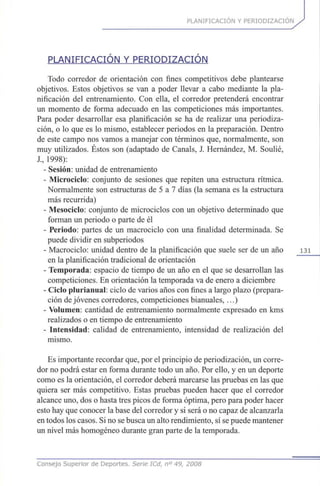 PLANIFICACIÓN Y PERIODIZACION
PLANIFICACIÓN Y PERIODIZACION
Todo corredor de orientación con fines competitivos debe plantearse
objetivos. Estos objetivos se van a poder llevar a cabo mediante la pla-
nificación del entrenamiento. Con ella, el corredor pretenderá encontrar
un momento de forma adecuado en las competiciones más importantes.
Para poder desarrollar esa planificación se ha de realizar una periodiza-
ción, o lo que es lo mismo, establecer periodos en la preparación. Dentro
de este campo nos vamos a manejar con términos que, normalmente, son
muy utilizados. Éstos son (adaptado de Cañáis, J. Hernández, M. Soulié,
J., 1998):
- Sesión: unidad de entrenamiento
- Microciclo: conjunto de sesiones que repiten una estructura rítmica.
Normalmente son estructuras de 5 a 7 días (la semana es la estructura
más recurrida)
- Mesociclo: conjunto de microciclos con un objetivo determinado que
forman un periodo o parte de él
- Periodo: partes de un macrociclo con una finalidad determinada. Se
puede dividir en subperiodos
- Macrociclo: unidad dentro de la planificación que suele ser de un año 131
en la planificación tradicional de orientación
- Temporada: espacio de tiempo de un año en el que se desarrollan las
competiciones. En orientación la temporada va de enero a diciembre
- Ciclo plurianual: ciclo de varios años con fines a largo plazo (prepara-
ción de jóvenes corredores, competiciones bianuales, ...)
- Volumen: cantidad de entrenamiento normalmente expresado en kms
realizados o en tiempo de entrenamiento
- Intensidad: calidad de entrenamiento, intensidad de realización del
mismo.
Es importante recordar que, por el principio de periodización, un corre-
dor no podrá estar en forma durante todo un año. Por ello, y en un deporte
como es la orientación, el corredor deberá marcarse las pruebas en las que
quiera ser más competitivo. Estas pruebas pueden hacer que el corredor
alcance uno, dos o hasta tres picos de forma óptima, pero para poder hacer
esto hay que conocer la base del corredor y si será o no capaz de alcanzarla
en todos los casos. Si no se busca un alto rendimiento, sí se puede mantener
un nivel más homogéneo durante gran parte de la temporada.
Consejo Superior de Deportes. Serie ICd, n° 49, 2008
 