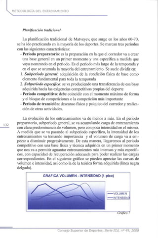 METODOLOGÍA DEL ENTRENAMIENTO
132
Planificación tradicional
La planificación tradicional de Matveyev, que surge en los años 60-70,
se ha ido practicando en la mayoría de los deportes. Se marcan tres periodos
con las siguientes características:
- Periodo preparatorio: es la preparación en la que el corredor va a crear
una base general en un primer momento y una específica a medida que
vaya avanzando en el periodo. Es el periodo más largo de la temporada y
en el que se acumula la mayoría del entrenamiento. Se suele dividir en:
1. Subperiodo general: adquisición de la condición física de base como
elemento fundamental para toda la temporada
2. Subperiodo específico:se va produciendo una transferencia de esa base
adquirida hacia las exigencias competitivas propias del deporte
- Periodo competitivo: debe coincidir con el momento máximo de forma
y el bloque de competiciones o la competición más importante
- Periodo de transición: descanso físico y psíquico del corredor y realiza-
ción de otras actividades.
La evolución de los entrenamientos va de menos a más. En el periodo
preparatorio, subperiodo general, se va acumulando carga de entrenamiento
con clara predominancia de volumen, pero con poca intensidad en el mismo.
A medida que se va pasando al subperiodo específico, la intensidad de los
entrenamientos va tomando importancia y el volumen de carga va a em-
pezar a disminuir progresivamente. De esta manera, llegaremos al periodo
competitivo con una base física y técnica adquirida en un primer momento
que nos va a permitir aguantar entrenamientos más intensos y más específi-
cos, con capacidad de recuperación adecuada para poder realizar las cargas
correspondientes. En el siguiente gráfico se pueden apreciar las curvas de
volumen e intensidad, así como la de la teórica forma adquirida (línea negra
delgada).
GRÁFICA VOLUMEN - INTENSIDAD (1 pico)
-VOLUMEN
-INTENSIDAC
Gráfico 7
Consejo Superior de Deportes. Serie ICd, n° 49, 2008
 