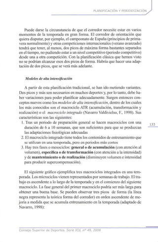 PLANIFICACIÓN Y PERIODIZACION
Puede darse la circunstancia de que el corredor necesite estar en varios
momentos de la temporada en gran forma. El corredor de orientación que
quiera disputar, por ejemplo, el campeonato de España (principios de prima-
vera normalmente) y otras competiciones internacionales (verano avanzado)
tendrá que tener, al menos, dos picos de máxima forma bastantes separados
en el tiempo, no pudiendo estar a un nivel competitivo (periodo competitivo)
desde una a otra competición. Con la planificación clásica que hemos visto
no se podrían alcanzar esos dos picos de forma. Habría que hacer una adap-
tación de dos picos, que se verá más adelante.
Modelos de alta intensificación
A partir de esta planificación tradicional, se han ido metiendo variantes.
Dos picos y más son necesarios en muchos deportes y, por lo tanto, debe ha-
ber variaciones para poder planificar adecuadamente. Surgen entonces con-
ceptos nuevos como los modelos de alta intensificación,dentro de los cuales
los más conocidos son el macrociclo ATR (acumulación, transformación y
realización) o el macrociclo integrado (Navarro Valdivielso, E, 1998). Sus
características son las siguientes:
1. Tras un periodo de preparación general se hacen macrociclos con una 1 3 3
duración de 6 a 10 semanas, que son suficientes para que se produzcan
las adaptaciones fisiológicas adecuadas
2. El macrociclo integrado tiene todos los contenidos de entrenamiento que
se utilizan en una temporada, pero en periodos más cortos
3. Hay tres fases o mesociclos: general o de acumulación (con atención al
volumen), específica o de transformación (con atención a la intensidad)
y de mantenimiento o de realización (disminuyen volumen e intensidad
para producir supercompensación).
El siguiente gráfico ejemplifica tres macrociclos integrados en una tem-
porada. Los microciclos vienen representados por semanas de trabajo. El tra-
bajo es ascendente a lo largo de la temporada y en el comienzo del siguiente
macrociclo. La fase general del primer macrociclo podría ser más larga para
obtener una buena base. Se pueden observar tres picos de forma (la línea
negra representa la teórica forma del corredor) en orden ascendente de me-
joría a medida que se acumula entrenamiento en la temporada (adaptado de
Navarro, 1998):
Consejo Superior de Deportes. Serie ICd, n° 49, 2008
 
