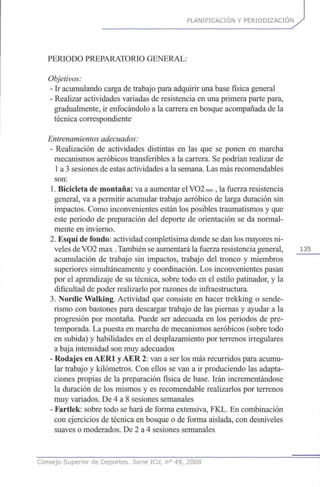 PLANIFICACIÓN Y PERIODIZACION
PERIODO PREPARATORIO GENERAL:
Objetivos:
- Ir acumulando carga de trabajo para adquirir una base física general
- Realizar actividades variadas de resistencia en una primera parte para,
gradualmente, ir enfocándolo a la carrera en bosque acompañada de la
técnica correspondiente
Entrenamientosadecuados:
- Realización de actividades distintas en las que se ponen en marcha
mecanismos aeróbicos transferibles a la carrera. Se podrían realizar de
1 a 3 sesiones de estas actividades a la semana. Las más recomendables
son:
1. Bicicleta de montaña: va a aumentar el VO2max,la fuerza resistencia
general, va a permitir acumular trabajo aeróbico de larga duración sin
impactos. Como inconvenientes están los posibles traumatismos y que
este periodo de preparación del deporte de orientación se da normal-
mente en invierno.
2. Esquí de fondo: actividad completísima donde se dan los mayores ni-
veles deVO2 max. También se aumentará la fuerza resistencia general, 135
acumulación de trabajo sin impactos, trabajo del tronco y miembros
superiores simultáneamente y coordinación. Los inconvenientes pasan
por el aprendizaje de su técnica, sobre todo en el estilo patinador, y la
dificultad de poder realizarlo por razones de infraestructura.
3. Nordic Walking. Actividad que consiste en hacer trekking o sende-
rismo con bastones para descargar trabajo de las piernas y ayudar a la
progresión por montaña. Puede ser adecuada en los periodos de pre-
temporada. La puesta en marcha de mecanismos aeróbicos (sobre todo
en subida) y habilidades en el desplazamiento por terrenos irregulares
a baja intensidad son muy adecuados
- Rodajes enAER1 yAER 2: van a ser los más recurridos para acumu-
lar trabajo y kilómetros. Con ellos se van a ir produciendo las adapta-
ciones propias de la preparación física de base. Irán incrementándose
la duración de los mismos y es recomendable realizarlos por terrenos
muy variados. De 4 a 8 sesiones semanales
- Fartlek: sobre todo se hará de forma extensiva, FKL. En combinación
con ejercicios de técnica en bosque o de forma aislada, con desniveles
suaves o moderados. De 2 a 4 sesiones semanales
Consejo Superior de Deportes. Serie ICd, n° 49, 2008
 