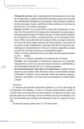 PLANIFICACIÓN Y PERIODIZACION
- Técnica de carrera: parte importante del entrenamiento en esta fase
de la temporada. La riqueza motriz de los distintos gestos de la zancada
hace fundamental trabajarla en este periodo. Muy indicada al finalizar
los días de rodajes largos y también de forma aislada, por todo tipo de
terrenos. De 3 a 6 sesiones semanales
- Fuerza: También va a ser el periodo en el que más importante es su tra-
bajo. Su entrenamiento irá en progresión, empezando con autocargas y
pasando progresivamente al trabajo con peso. Como acondicionamien-
to se empezará con FRes y, progresivamente, se irá orientando el tra-
bajo a FMax si procede (sólo en corredores élite), sin dejar la primera.
La sesión de fuerza podrá realizarse de forma aislada, como parte de
la sesión o como complemento, explicado todo ello en la parte de me-
todología de entrenamiento de la fuerza. Conviene especificar cuántas
sesiones de cada tipo de fuerza es recomendable realizar.
FMax 2 sesiones semanales sólo en corredores de élite experimentados
en este trabajo
FRes de 3 a 5 sesiones semanales en cualquiera de sus formas
- Cuestas: irán incluyéndose a medida que avancemos en el periodo.
Empezaremos por las CuL de una manera extensiva y realizándolas a
136 una intensidad moderada. De 2 a 3 sesiones semanales
- El entrenamiento por intervalos y de repeticiones se podrán realizar
alguna vez por semana sobre distancias cortas y a intensidades siempre
moderadas. El objetivo será ir metiendo ritmos más intensos progresi-
vamente y dar fluidez a la carrera tras la acumulación de ritmos lentos
y largos.
Duración:
La duración del periodo preparatorio general va a ser la más larga de
la temporada. Sin embargo, y como se comentó anteriormente, cuando el
corredor tiene una buena base de entrenamiento a lo largo de los años, este
periodo puede no ser tan largo. En los corredores jóvenes, sin embargo, sí es
muy recomendable que trabajen adecuadamente todos los aspectos de esta
fase.
Su duración puede oscilar entre 12 y 16 microciclos.
Consejo Superior de Deportes. Serie ICd, n° 49, 2008
 