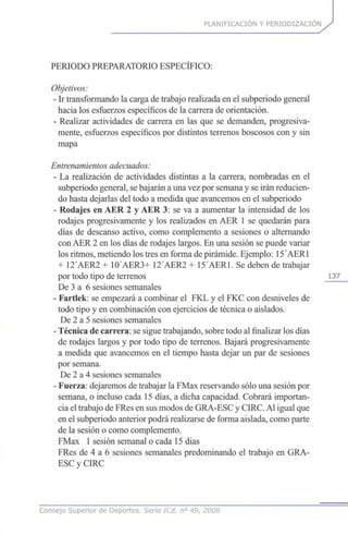 PLANIFICACIÓN Y PERIODIZACION
PERIODO PREPARATORIO ESPECIFICO:
Objetivos:
- Ir transformando la carga de trabajo realizada en el subperiodo general
hacia los esfuerzos específicos de la carrera de orientación.
- Realizar actividades de carrera en las que se demanden, progresiva-
mente, esfuerzos específicos por distintos terrenos boscosos con y sin
mapa
Entrenamientosadecuados:
- La realización de actividades distintas a la carrera, nombradas en el
subperiodo general, se bajarán a una vez por semana y se irán reducien-
do hasta dejarlas del todo a medida que avancemos en el subperiodo
- Rodajes en AER 2 y AER 3: se va a aumentar la intensidad de los
rodajes progresivamente y los realizados en AER 1 se quedarán para
días de descanso activo, como complemento a sesiones o alternando
con AER 2 en los días de rodajes largos. En una sesión se puede variar
los ritmos, metiendo los tres en forma de pirámide. Ejemplo: 15AER1
+ 12'AER2 + 1O'AER3+ 12'AER2 + 15'AER1. Se deben de trabajar
por todo tipo de terrenos
De 3 a 6 sesiones semanales
- Fartlek: se empezará a combinar el FKL y el FKC con desniveles de
todo tipo y en combinación con ejercicios de técnica o aislados.
De 2 a 5 sesiones semanales
- Técnica de carrera: se sigue trabajando, sobre todo al finalizar los días
de rodajes largos y por todo tipo de terrenos. Bajará progresivamente
a medida que avancemos en el tiempo hasta dejar un par de sesiones
por semana.
De 2 a 4 sesiones semanales
- Fuerza: dejaremos de trabajar la FMax reservando sólo una sesión por
semana, o incluso cada 15 días, a dicha capacidad. Cobrará importan-
cia el trabajo de FRes en sus modos de GRA-ESC y CIRC.Al igual que
en el subperiodo anterior podrá realizarse de forma aislada, como parte
de la sesión o como complemento.
FMax 1sesión semanal o cada 15 dias
FRes de 4 a 6 sesiones semanales predominando el trabajo en GRA-
ESC y CIRC
Consejo Superior de Deportes. Serie ICd, n° 49, 2008
 