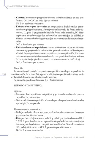 PLANIFICACIÓN Y PERIODIZACION
- Cuestas: incremento progresivo de este trabajo realizado en sus dos
formas, CuL y CuC, en todo tipo de terreno
De 2 a 4 sesiones semanales
- Entrenamiento por intervalos: se empezarán a incluir en los entre-
namientos progresivamente. Se empezarán haciendo de forma más ex-
tensiva, IL, para ir progresando hacia la forma más intensiva, IC. Muy
importante no sobrecargar los microciclos con trabajos de calidad, y
alternar sesiones de descarga o rodajes entre entrenamientos por inter-
valos
De 2 a 3 sesiones por semana
- Entrenamiento de repeticiones: como se comentó, no es un entrena-
miento muy propio de la orientación, pero sí conviene utilizarlo para
adquirir las adaptaciones que se expusieron en su explicación. Un buen
entrenamiento consistiría en combinarlo con ejercicios técnicos a ritmo
de competición (según lo expuesto en entrenamiento de la técnica)
De 1a 2 sesiones por semana.
Duración:
La duración del periodo preparatorio específico, en el que se produce la
138 transformación de la base física general al trabajo específico deportivo, suele
ser la mitad de corto que el subperiodo anterior.
Su duración puede oscilar entre 8 y 12 microciclos.
PERIODO COMPETITIVO:
Objetivo:
- Mantener las capacidades adquiridas y ya transformadas a la carrera
específica de orientación
- Obtener el ritmo competición adecuado para las pruebas seleccionadas
a principio de temporada.
Entrenamientosadecuados:
- Trabajo exclusivo de carrera, con predominancia en terrenos boscosos
y en combinación con mapa
- Rodajes: los rodajes se van a reducir y habrá que realizarlos en AER 1
ó AER 2 para los días de recuperación después de los entrenamientos
intensos y de las distintas competiciones realizadas. Se realizarán tam-
bién rodajes intensos en AER 3, pero con poca frecuencia
De 3 a 5 sesiones semanales
Consejo Superior de Deportes. Serie ICd, n° 49, 2008
 