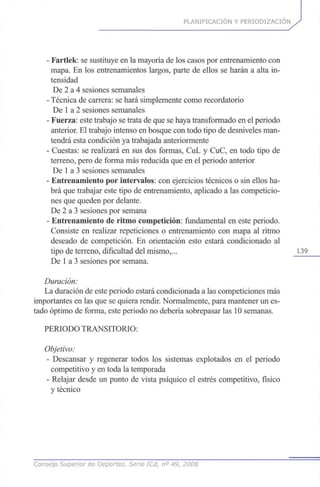 PLANIFICACIÓN Y PERIODIZACION
- Fartlek: se sustituye en la mayoría de los casos por entrenamiento con
mapa. En los entrenamientos largos, parte de ellos se harán a alta in-
tensidad
De 2 a 4 sesiones semanales
- Técnica de carrera: se hará simplemente como recordatorio
De 1a 2 sesiones semanales
- Fuerza: este trabajo se trata de que se haya transformado en el periodo
anterior. El trabajo intenso en bosque con todo tipo de desniveles man-
tendrá esta condición ya trabajada anteriormente
- Cuestas: se realizará en sus dos formas, CuL y CuC, en todo tipo de
terreno, pero de forma más reducida que en el periodo anterior
De 1a 3 sesiones semanales
- Entrenamiento por intervalos: con ejercicios técnicos o sin ellos ha-
brá que trabajar este tipo de entrenamiento, aplicado a las competicio-
nes que queden por delante.
De 2 a 3 sesiones por semana
- Entrenamiento de ritmo competición: fundamental en este periodo.
Consiste en realizar repeticiones o entrenamiento con mapa al ritmo
deseado de competición. En orientación esto estará condicionado al
tipo de terreno, dificultad del mismo,... 139
De 1a 3 sesiones por semana.
Duración:
La duración de este periodo estará condicionada a las competiciones más
importantes en las que se quiera rendir. Normalmente, para mantener un es-
tado óptimo de forma, este periodo no debería sobrepasar las 10 semanas.
PERIODO TRANSITORIO:
Objetivo:
- Descansar y regenerar todos los sistemas explotados en el periodo
competitivo y en toda la temporada
- Relajar desde un punto de vista psíquico el estrés competitivo, físico
y técnico
Consejo Superior de Deportes. Serie ICd, n° 49, 2008
 