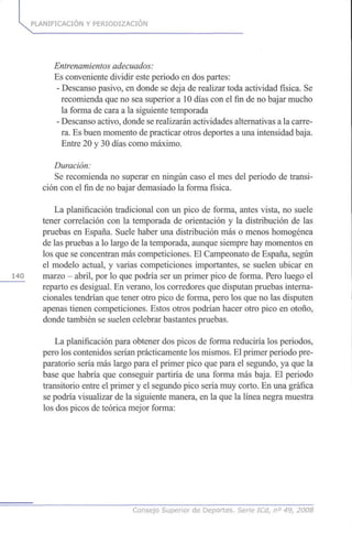 PLANIFICACIÓN Y PERIODIZACION
Entrenamientosadecuados:
Es conveniente dividir este periodo en dos partes:
- Descanso pasivo, en donde se deja de realizar toda actividad física. Se
recomienda que no sea superior a 10 días con el fin de no bajar mucho
la forma de cara a la siguiente temporada
- Descanso activo, donde se realizarán actividades alternativas a la carre-
ra. Es buen momento de practicar otros deportes a una intensidad baja.
Entre 20 y 30 días como máximo.
Duración:
Se recomienda no superar en ningún caso el mes del periodo de transi-
ción con el fin de no bajar demasiado la forma física.
La planificación tradicional con un pico de forma, antes vista, no suele
tener correlación con la temporada de orientación y la distribución de las
pruebas en España. Suele haber una distribución más o menos homogénea
de las pruebas a lo largo de la temporada, aunque siempre hay momentos en
los que se concentran más competiciones. El Campeonato de España, según
el modelo actual, y varias competiciones importantes, se suelen ubicar en
140 marzo - abril, por lo que podría ser un primer pico de forma. Pero luego el
reparto es desigual. En verano, los corredores que disputan pruebas interna-
cionales tendrían que tener otro pico de forma, pero los que no las disputen
apenas tienen competiciones. Estos otros podrían hacer otro pico en otoño,
donde también se suelen celebrar bastantes pruebas.
La planificación para obtener dos picos de forma reduciría los periodos,
pero los contenidos serían prácticamente los mismos. El primer periodo pre-
paratorio sería más largo para el primer pico que para el segundo, ya que la
base que habría que conseguir partiría de una forma más baja. El periodo
transitorio entre el primer y el segundo pico sería muy corto. En una gráfica
se podría visualizar de la siguiente manera, en la que la línea negra muestra
los dos picos de teórica mejor forma:
Consejo Superior de Deportes. Serie ICd, n° 49, 2008
 