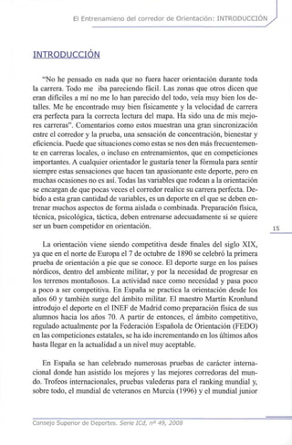 El Entrenamieno del corredor de Orientación: INTRODUCCIÓN
INTRODUCCIÓN
"No he pensado en nada que no fuera hacer orientación durante toda
la carrera. Todo me iba pareciendo fácil. Las zonas que otros dicen que
eran difíciles a mí no me lo han parecido del todo, veía muy bien los de-
talles. Me he encontrado muy bien físicamente y la velocidad de carrera
era perfecta para la correcta lectura del mapa. Ha sido una de mis mejo-
res carreras". Comentarios como estos muestran una gran sincronización
entre el corredor y la prueba, una sensación de concentración, bienestar y
eficiencia. Puede que situaciones como estas se nos den más frecuentemen-
te en carreras locales, o incluso en entrenamientos, que en competiciones
importantes. A cualquier orientador le gustaría tener la fórmula para sentir
siempre estas sensaciones que hacen tan apasionante este deporte, pero en
muchas ocasiones no es así. Todas las variables que rodean a la orientación
se encargan de que pocas veces el corredor realice su carrera perfecta. De-
bido a esta gran cantidad de variables, es un deporte en el que se deben en-
trenar muchos aspectos de forma aislada o combinada. Preparación física,
técnica, psicológica, táctica, deben entrenarse adecuadamente si se quiere
ser un buen competidor en orientación. 15
La orientación viene siendo competitiva desde finales del siglo XIX,
ya que en el norte de Europa el 7 de octubre de 1890 se celebró la primera
prueba de orientación a pie que se conoce. El deporte surge en los países
nórdicos, dentro del ambiente militar, y por la necesidad de progresar en
los terrenos montañosos. La actividad nace como necesidad y pasa poco
a poco a ser competitiva. En España se practica la orientación desde los
años 60 y también surge del ámbito militar. El maestro Martín Kronlund
introdujo el deporte en el INEF de Madrid como preparación física de sus
alumnos hacia los años 70. A partir de entonces, el ámbito competitivo,
regulado actualmente por la Federación Española de Orientación (FEDO)
en las competiciones estatales, se ha ido incrementando en los últimos años
hasta llegar en la actualidad a un nivel muy aceptable.
En España se han celebrado numerosas pruebas de carácter interna-
cional donde han asistido los mejores y las mejores corredoras del mun-
do. Trofeos internacionales, pruebas valederas para el ranking mundial y,
sobre todo, el mundial de veteranos en Murcia (1996) y el mundial júnior
Consejo Superior de Deportes. Serie ICd, n° 49, 2008
 