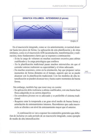 PLANIFICACIÓN Y PERIODIZACION
GRÁFICA VOLUMEN - INTENSIDAD (2 picos)
-VOLUMEN
-INTENSIDAE
Gráfico 9
En el macrociclo integrado, como se vio anteriormente, es normal alcan-
zar hasta tres picos de forma. La aplicación de esta planificación y de otras
similares, como es el macrociclo ATR (acumulación, transformación y reali-
zación), tiene fundamentos claros que se exponen a continuación:
- Evita la carga de volumen en muchas ocasiones excesiva para atletas
cualificados y la carga psicológica que conlleva
- En la planificación tradicional pasan muchos microciclos sin que el
corredor entrene realmente su especialidad y el ritmo adecuado.
- En muchas ocasiones, como en la orientación, hay que preparar varios
momentos de forma distantes en el tiempo, aspecto que no se puede
alcanzar con la planificación tradicional. Con los modelos de alta in-
tensificación se pueden alcanzar tres y hasta cuatro momentos de buena
forma.
Sin embargo, también hay que tener muy en cuenta:
- Su aplicación debe realizarse a atletas cualificados, con una buena base
física adquirida en su carrera deportiva
- En corredores jóvenes no es adecuado y es preferible el sistema tradi-
cional
- Requiere estar la temporada a un gran nivel medio de buena forma y
asimilación de entrenamientos intensos. Recordemos que cada macro-
ciclo se efectúa a un nivel de entrenamiento mayor que el anterior.
A continuación se van a exponer los contenidos generales que debe-
rían de incluirse en cada periodo de un macrociclo integrado, como ejemplo
de medio de alta intensificación:
141
Consejo Superior de Deportes. Serie ICd, n° 49, 2008
 