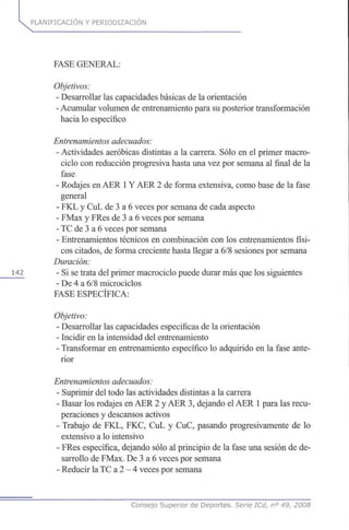 PLANIFICACIÓN Y PERIODIZACION
FASE GENERAL:
Objetivos:
- Desarrollar las capacidades básicas de la orientación
- Acumular volumen de entrenamiento para su posterior transformación
hacia lo específico
Entrenamientos adecuados:
- Actividades aeróbicas distintas a la carrera. Sólo en el primer macro-
ciclo con reducción progresiva hasta una vez por semana al final de la
fase
- Rodajes en AER 1Y AER 2 de forma extensiva, como base de la fase
general
- FKL y CuL de 3 a 6 veces por semana de cada aspecto
- FMax y FRes de 3 a 6 veces por semana
- TC de 3 a 6 veces por semana
- Entrenamientos técnicos en combinación con los entrenamientos físi-
cos citados, de forma creciente hasta llegar a 6/8 sesiones por semana
Duración:
142 - Si se trata del primer macrociclo puede durar más que los siguientes
- De 4 a 6/8 microciclos
FASE ESPECÍFICA:
Objetivo:
- Desarrollar las capacidades específicas de la orientación
- Incidir en la intensidad del entrenamiento
- Transformar en entrenamiento específico lo adquirido en la fase ante-
rior
Entrenamientos adecuados:
- Suprimir del todo las actividades distintas a la carrera
- Basar los rodajes en AER 2 y AER 3, dejando el AER 1para las recu-
peraciones y descansos activos
- Trabajo de FKL, FKC, CuL y CuC, pasando progresivamente de lo
extensivo a lo intensivo
- FRes específica, dejando sólo al principio de la fase una sesión de de-
sarrollo de FMax. De 3 a 6 veces por semana
- Reducir la TC a 2 - 4 veces por semana
Consejo Superior de Deportes. Serie ICd, n° 49, 2008
 