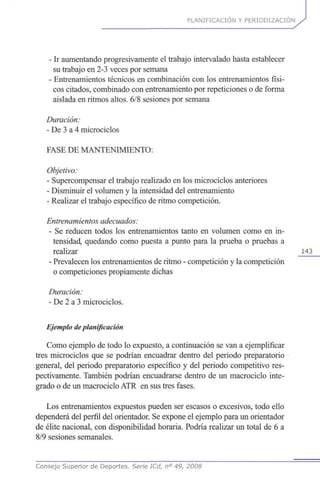 PLANIFICACIÓN Y PERIODIZACION
- Ir aumentando progresivamente el trabajo intervalado hasta establecer
su trabajo en 2-3 veces por semana
- Entrenamientos técnicos en combinación con los entrenamientos físi-
cos citados, combinado con entrenamiento por repeticiones o de forma
aislada en ritmos altos. 6/8 sesiones por semana
Duración:
- De 3 a 4 microciclos
FASE DE MANTENIMIENTO:
Objetivo:
- Supercompensar el trabajo realizado en los microciclos anteriores
- Disminuir el volumen y la intensidad del entrenamiento
- Realizar el trabajo específico de ritmo competición.
Entrenamientos adecuados:
- Se reducen todos los entrenamientos tanto en volumen como en in-
tensidad, quedando como puesta a punto para la prueba o pruebas a
realizar 143
- Prevalecen los entrenamientos de ritmo - competición y la competición
o competiciones propiamente dichas
Duración:
- De 2 a 3 microciclos.
Ejemplo de planificación
Como ejemplo de todo lo expuesto, a continuación se van a ejemplificar
tres microciclos que se podrían encuadrar dentro del periodo preparatorio
general, del periodo preparatorio específico y del periodo competitivo res-
pectivamente. También podrían encuadrarse dentro de un macrociclo inte-
grado o de un macrociclo ATR en sus tres fases.
Los entrenamientos expuestos pueden ser escasos o excesivos, todo ello
dependerá del perfil del orientador. Se expone el ejemplo para un orientador
de élite nacional, con disponibilidad horaria. Podría realizar un total de 6 a
8/9 sesiones semanales.
Consejo Superior de Deportes. Serie ICd, n° 49, 2008
 