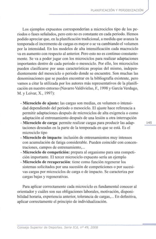 PLANIFICACIÓN Y PERIODIZACIÓN
Los ejemplos expuestos corresponderían a microciclos tipo de los pe-
riodos o fases señalados, pero esto no es constante en cada periodo. Hemos
podido apreciar que, en la planificación tradicional, a medida que avanza la
temporada el incremento de cargas es mayor o se va cambiando el volumen
por la intensidad. En los modelos de alta intensificación cada macrociclo
va en aumento con respecto al anterior. Pero esto no es continuo constante-
mente. Se va a poder jugar con los microciclos para realizar adaptaciones
importantes dentro de cada periodo o mesociclo. Por ello, los microciclos
pueden clasificarse por unas características propias del mismo, indepen-
dientemente del mesociclo o periodo donde se encuentre. Son muchas las
denominaciones que se pueden encontrar en la bibliografía existente, pero
vamos a citar la utilizada por los autores más representativos de la planifi-
cación en nuestro entorno (Navarro Valdivielso, R, 1998 y García Verdugo,
M. y Leivar, X., 1997):
- Microciclo de ajuste: las cargas son medias, en volumen o intensi-
dad dependiendo del periodo o mesociclo. El ajuste hace referencia a
permitir adaptaciones después de microciclos de alta exigencia o como
adaptación al entrenamiento después de una lesión u otra interrupción
- Microciclo de carga: permite realizar cargas para producir las adap- 145
taciones deseadas en la parte de la temporada en que se está. Es el
microciclo tipo
- Microciclo de impacto: inclusión de entrenamientos muy intensos
con acumulación de fatiga considerable. Pueden coincidir con concen-
traciones, campos de entrenamiento,...
- Microciclo de competición: prepara al organismo para una competi-
ción importante. El tercer microciclo expuesto sería un ejemplo
- Microciclo de recuperación: tiene como función regenerar los
sistemas solicitados por una sucesión de competiciones o por sucesi-
vas cargas por microciclos de carga o de impacto. Se caracteriza por
cargas bajas y regenerativas.
Para aplicar correctamente cada microciclo es fundamental conocer al
orientador y cuáles son sus obligaciones laborales, motivación, disponi-
bilidad horaria, experiencia anterior, tolerancia de cargas,... En definitiva,
aplicar correctamente el principio de individualización.
Consejo Superior de Deportes. Serie ICd, n° 49, 2008
 