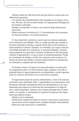 PLANIFICACIÓN Y PERIODIZACION
Además, dentro de cada microciclo hay que tener en cuenta unas con-
sideraciones generales:
- Las sesiones de intensidad deben estar separadas en el tiempo, al me-
nos, 48 horas. Sin ello no daría tiempo a la regeneración fisiológica de
los sistemas solicitados
- Siempre se propondrá, el menos, una sesión de larga distancia por
microciclo
- Deben realizarse un mínimo de 2 ó 3 entrenamientos de los propues-
tos fuera de caminos o en terrenos boscosos.
Es muy importante, asimismo, conocer que los sistemas empleados
en la orientación son múltiples. Ello va a poder permitir que, cuando se
encuentre agotado un sistema, se puede incidir más en otro mientras se
supercompensa el primero. Ejemplo: un orientador, tras cargas sucesivas
con trabajo principal de la resistencia, se encuentra fatigado y necesita
supercompensar esa capacidad. Continuar incidiendo en ella sólo puede
conducir al agotamiento o, lo que es peor, al sobreentrenamiento. Puede
ser el momento de trabajar e incidir otros aspectos como la fuerza o la
técnica de forma más aislada y retomar posteriormente los entrenamien-
146 tos enfocados a cualquier tipo de resistencia.
Es bastante común a lo largo de la temporada aplicar un microciclo
de recuperación cada 3 ó 4 microciclosde carga o impacto. Con ello se
pretende buscar la supercompensación correspondiente y poder regenerar
todos los sistemas solicitados en esos microciclos exigentes.
El seguimiento propio de nuestro entrenamiento, o bien el de nuestros
corredores como entrenador, debe ir registrándose en un documento. Este
documento (llamado normalmente diario de entrenamiento) va ser muy
importante para seguir las evoluciones del entrenamiento a lo largo de
una o varias temporadas. Además, será el enlace principal entre el entre-
nador y el corredor. A continuación se exponen los aspectos más impor-
tantes que debería recoger:
- Objetivos de la temporada
- Planificación temporal dividida en sesiones, microciclos, mesociclos y
macrociclos con las competiciones a disputar ubicadas correctamente
- Dentro de cada microciclo se cuantificará:
Consejo Superior de Deportes. Serie ICd, n° 49, 2008
 
