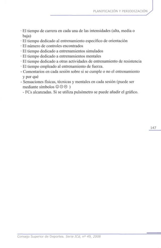 PLANIFICACIÓN Y PERIODIZACION
El tiempo de carrera en cada una de las intensidades (alta, media o
baja)
El tiempo dedicado al entrenamiento específico de orientación
El número de controles encontrados
El tiempo dedicado a entrenamientos simulados
El tiempo dedicado a entrenamientos mentales
El tiempo dedicado a otras actividades de entrenamiento de resistencia
El tiempo empleado al entrenamiento de fuerza.
•Comentarios en cada sesión sobre si se cumple o no el entrenamiento
y por qué
• Sensaciones físicas, técnicas y mentales en cada sesión (puede ser
mediante símbolos © © © )
- FCs alcanzadas. Si se utiliza pulsómetro se puede añadir el gráfico.
147
Consejo Superior de Deportes. Serie ICd, n° 49, 2008
 