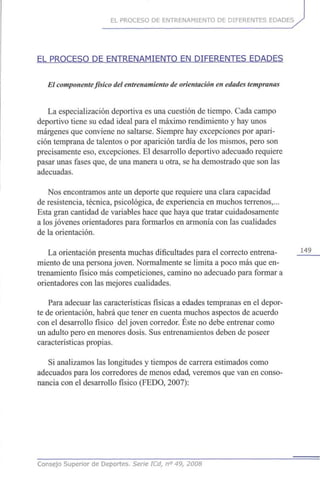EL PROCESO DE ENTRENAMIENTO DE DIFERENTES EDADES
EL PROCESO DE ENTRENAMIENTO EN DIFERENTES EDADES
El componente físico del entrenamiento de orientación en edadestempranas
La especialización deportiva es una cuestión de tiempo. Cada campo
deportivo tiene su edad ideal para el máximo rendimiento y hay unos
márgenes que conviene no saltarse. Siempre hay excepciones por apari-
ción temprana de talentos o por aparición tardía de los mismos, pero son
precisamente eso, excepciones. El desarrollo deportivo adecuado requiere
pasar unas fases que, de una manera u otra, se ha demostrado que son las
adecuadas.
Nos encontramos ante un deporte que requiere una clara capacidad
de resistencia, técnica, psicológica, de experiencia en muchos terrenos,...
Esta gran cantidad de variables hace que haya que tratar cuidadosamente
a los jóvenes orientadores para formarlos en armonía con las cualidades
de la orientación.
La orientación presenta muchas dificultades para el correcto entrena- 1 4 9
miento de una persona joven. Normalmente se limita a poco más que en-
trenamiento físico más competiciones, camino no adecuado para formar a
orientadores con las mejores cualidades.
Para adecuar las características físicas a edades tempranas en el depor-
te de orientación, habrá que tener en cuenta muchos aspectos de acuerdo
con el desarrollo físico del joven corredor. Éste no debe entrenar como
un adulto pero en menores dosis. Sus entrenamientos deben de poseer
características propias.
Si analizamos las longitudes y tiempos de carrera estimados como
adecuados para los corredores de menos edad, veremos que van en conso-
nancia con el desarrollo físico (FEDO, 2007):
Consejo Superior de Deportes. Serie ICd, n° 49, 2008
 