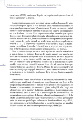 El Entrenamieno del corredor de Orientación: INTRODUCCIÓN
en Alicante (2002), avalan que España es un país con importancia en el
mundo del mapa y la brújula.
La orientación surge como necesidad básica en el ser humano. El niño
va conociendo poco a poco la casa donde se ubica y sabe los sitios donde se
encuentran las cosas que busca. Cualquiera que llega de nuevo a una ciudad
tiene que saber interpretar un mapa de calles para llegar a un monumento
o a una tienda en concreto. Para emprender un viaje en coche por lugares
desconocidos deberemos saber interpretar adecuadamente un mapa de ca-
rreteras. Pero no sólo esto, la orientación es una base para muchos deportes
y actividades del medio natural: en senderismo, alpinismo, espeleología,
rutas en BTT,... la interpretación correcta de los distintos mapas es funda-
mental para el buen desarrollo de la actividad y, lo que es más importante,
para evitar los posibles riesgos durante el transcurso de las mismas.
Pero la orientación que vamos a tratar aquí no va a ser la recreativa o
la que da base a los distintos deportes del medio natural, sino aquella que
busca la eficiencia en el deporte en sí. Un senderista no busca hacer un
recorrido en el menor tiempo posible, sino saber hacerlo adecuadamente,
pero un orientador tiene que hacer su recorrido de la manera más eficiente
16 posible, tanto técnica como físicamente. Para ello, el corredor tiene que
entrenar todos los aspectos del deporte. Dentro del campo competitivo el
entrenamiento juega un papel fundamental junto con otros campos, como
la motivación o las diferentes cualidades de la persona hacia un deporte
determinado.
En este libro vamos a intentar que el entrenador y el corredor de orien-
tación tengan una idea de cómo entrenar específicamente este deporte. En
una primera parte del mismo se hablará de los procesos fisiológicos que se
dan con el entrenamiento, de una manera global y simplificada. Luego nos
adentraremos en la técnica y la táctica específicas de la orientación para,
posteriormente, pasar a hablar de la metodología del entrenamiento. Se
terminará con unos capítulos dedicados a la orientación dependiendo de la
edad y a la preparación psicológica y la competición. Sabemos que integrar
todos los aspectos que influyen en la carrera de orientación es muy difícil,
pero esperamos que al lector le divierta o le sea en la mayor de las medidas
útil este manual del apasionante deporte del mapa y la brújula.
Consejo Superior de Deportes. Serie ICd, n° 49, 2008
 